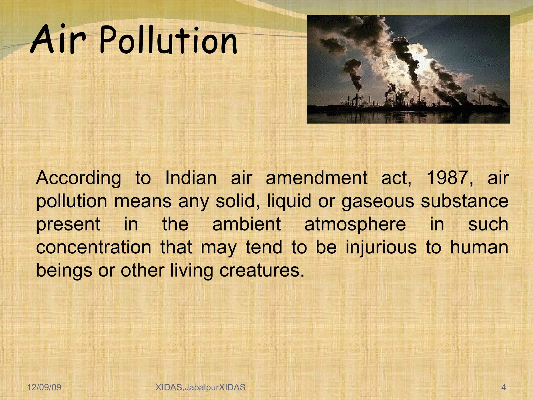 Air  Pollution According to Indian air amendment act, 1987, air pollution means any solid, liquid or gaseous substance present in the ambient atmosphere in such concentration that may tend to be injurious to human beings or other living creatures. 06/08/09 XIDAS 