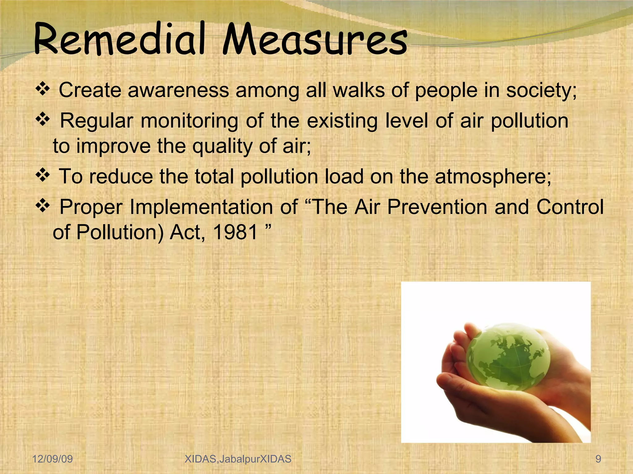 Remedial Measures Create awareness among all walks of people in society; Regular monitoring of the existing level of air pollution  to improve the quality of air; To reduce the total pollution load on the atmosphere; Proper Implementation of “The Air Prevention and Control of Pollution) Act, 1981 ” 06/08/09 