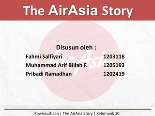 The AirAsia Story
Disusun oleh :
Fahmi Salfiyari 1203118
Muhammad Arif Billah F. 1205193
Pribadi Ramadhan 1202419
Kewiraushaan | The AirAsia Story | Kelompok 10
 
