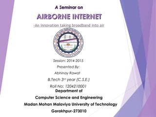 A Seminar onA Seminar on
AIRBORNE INTERNETAIRBORNE INTERNET
-An innovation taking broadband into air
Session: 2014-2015
Presented By:
Abhinay Rawat
B.Tech 3rd
year (C.S.E.)
Roll No: 1204210001
Department of
Computer Science and Engineering
Madan Mohan Malaviya University of Technology
Gorakhpur-273010
 