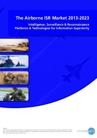 The Airborne ISR Market 2013-2023
Intelligence, Surveillance & Reconnaissance
Platforms & Technologies for Information Superiority

©notice
This material is copyright by visiongain. It is against the law to reproduce any of this material without the prior written agreement of visiongain. You cannot photocopy, fax, download to database or duplicate in any other way any of the material contained in this report. Each purchase and single copy is for personal use only.

 