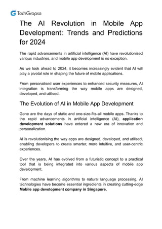 The AI Revolution in Mobile App
Development: Trends and Predictions
for 2024
The rapid advancements in artificial intelligence (AI) have revolutionised
various industries, and mobile app development is no exception.
As we look ahead to 2024, it becomes increasingly evident that AI will
play a pivotal role in shaping the future of mobile applications.
From personalised user experiences to enhanced security measures, AI
integration is transforming the way mobile apps are designed,
developed, and utilised.
The Evolution of AI in Mobile App Development
Gone are the days of static and one-size-fits-all mobile apps. Thanks to
the rapid advancements in artificial intelligence (AI), application
development solutions have entered a new era of innovation and
personalization.
AI is revolutionising the way apps are designed, developed, and utilised,
enabling developers to create smarter, more intuitive, and user-centric
experiences.
Over the years, AI has evolved from a futuristic concept to a practical
tool that is being integrated into various aspects of mobile app
development.
From machine learning algorithms to natural language processing, AI
technologies have become essential ingredients in creating cutting-edge
Mobile app development company in Singapore.
 