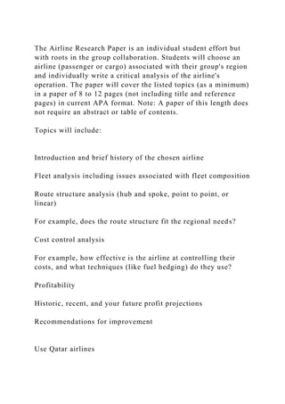 The Airline Research Paper is an individual student effort but
with roots in the group collaboration. Students will choose an
airline (passenger or cargo) associated with their group's region
and individually write a critical analysis of the airline's
operation. The paper will cover the listed topics (as a minimum)
in a paper of 8 to 12 pages (not including title and reference
pages) in current APA format. Note: A paper of this length does
not require an abstract or table of contents.
Topics will include:
Introduction and brief history of the chosen airline
Fleet analysis including issues associated with fleet composition
Route structure analysis (hub and spoke, point to point, or
linear)
For example, does the route structure fit the regional needs?
Cost control analysis
For example, how effective is the airline at controlling their
costs, and what techniques (like fuel hedging) do they use?
Profitability
Historic, recent, and your future profit projections
Recommendations for improvement
Use Qatar airlines
 