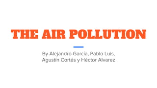 THE AIR POLLUTION
By Alejandro García, Pablo Luis,
Agustín Cortés y Héctor Alvarez
 