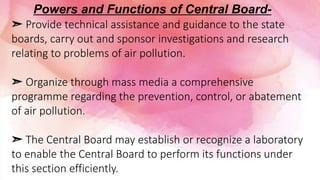 ➣ Provide technical assistance and guidance to the state
boards, carry out and sponsor investigations and research
relating to problems of air pollution.
➣ Organize through mass media a comprehensive
programme regarding the prevention, control, or abatement
of air pollution.
➣ The Central Board may establish or recognize a laboratory
to enable the Central Board to perform its functions under
this section efficiently.
Powers and Functions of Central Board-
 
