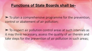 ➣ To plan a comprehensive programme for the prevention,
control or abatement of air pollution;
➣ To inspect air pollution control areas at such intervals as
it may think necessary, assess the quality of air therein and
take steps for the prevention of air pollution in such areas;
Functions of State Boards shall be-
 