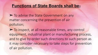 Functions of State Boards shall be-
➣ To inspect, at all reasonable times, any control
equipment, industrial plant or manufacturing process,
and to give by order such directions to such person as
it may consider necessary to take steps for prevention
of air pollution.
➣ To advise the State Government on any
matter concerning the prevention of air
pollution;
 