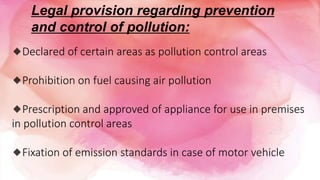 Legal provision regarding prevention
and control of pollution:
🔹Declared of certain areas as pollution control areas
🔹Prohibition on fuel causing air pollution
🔹Prescription and approved of appliance for use in premises
in pollution control areas
🔹Fixation of emission standards in case of motor vehicle
 