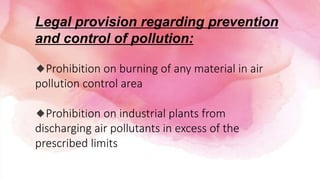 Legal provision regarding prevention
and control of pollution:
🔹Prohibition on burning of any material in air
pollution control area
🔹Prohibition on industrial plants from
discharging air pollutants in excess of the
prescribed limits
 