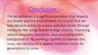 Conclusion :
The air pollution is a significant problem that impacts
our health and the environment. It's crucial that we
take decisive action to reduce pollution levels through
measures like using cleaner energy sources, improving
vehicle emissions standards, and promoting public
transportation. By working together to address this
issue, we can ensure a cleaner, healthier future for
generations to come.
 