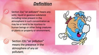 Definition
Section 2(a) "air pollutant" means any
solid, liquid or gaseous substance
including noise present in the
atmosphere in such concentration as
may be or tend to be injurious to
human beings or other living creatures
or plants or property or environment;
Section 2(b) "air pollution"
means the presence in the
atmosphere of any air
pollutant;
 