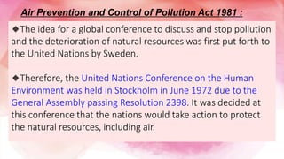 🔹The idea for a global conference to discuss and stop pollution
and the deterioration of natural resources was first put forth to
the United Nations by Sweden.
🔹Therefore, the United Nations Conference on the Human
Environment was held in Stockholm in June 1972 due to the
General Assembly passing Resolution 2398. It was decided at
this conference that the nations would take action to protect
the natural resources, including air.
Air Prevention and Control of Pollution Act 1981 :
 