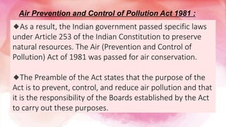 🔹As a result, the Indian government passed specific laws
under Article 253 of the Indian Constitution to preserve
natural resources. The Air (Prevention and Control of
Pollution) Act of 1981 was passed for air conservation.
🔹The Preamble of the Act states that the purpose of the
Act is to prevent, control, and reduce air pollution and that
it is the responsibility of the Boards established by the Act
to carry out these purposes.
Air Prevention and Control of Pollution Act 1981 :
 