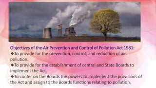 Objectives of the Air Prevention and Control of Pollution Act 1981:
🔸To provide for the prevention, control, and reduction of air
pollution.
🔸To provide for the establishment of central and State Boards to
implement the Act.
🔸To confer on the Boards the powers to implement the provisions of
the Act and assign to the Boards functions relating to pollution.
 