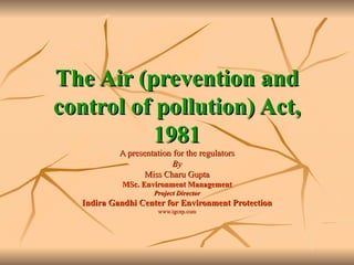 The Air (prevention and control of pollution) Act, 1981 A presentation for the regulators By Miss Charu Gupta MSc. Environment Management Project Director Indira Gandhi Center for Environment Protection www.igcep.com 
