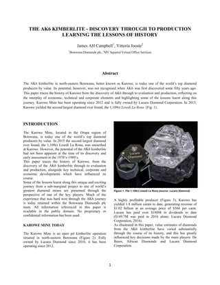 1
THE AK6 KIMBERLITE - DISCOVERY THROUGH TO PRODUCTION
LEARNING THE LESSONS OF HISTORY
James AH Campbell1
, Vittoria Jooste2
1
Botswana Diamonds plc, 2
MV Squared Virtual Office Services
Abstract
The AK6 kimberlite in north-eastern Botswana, better known as Karowe, is today one of the world‟s top diamond
producers by value. Its potential, however, was not recognised when AK6 was first discovered some fifty years ago.
This paper traces the history of Karowe from the discovery of AK6 through to evaluation and production, reflecting on
the interplay of economic, technical and corporate elements and highlighting some of the lessons learnt along this
journey. Karowe Mine has been operating since 2012 and is fully owned by Lucara Diamond Corporation. In 2015,
Karowe yielded the second largest diamond ever found, the 1,109ct Lesedi La Rona (Fig. 1).
INTRODUCTION
The Karowe Mine, located in the Orapa region of
Botswana, is today one of the world‟s top diamond
producers by value. In 2015 the second largest diamond
ever found, the 1,109ct Lesedi La Rona, was unearthed
at Karowe. However, the potential of the AK6 kimberlite
had not been apparent at the time of its discovery and
early assessment in the 1970‟s-1980‟s.
This paper traces the history of Karowe, from the
discovery of the AK6 kimberlite through to evaluation
and production, alongside key technical, corporate and
economic developments which have influenced its
course.
Some of the lessons learnt along this unique and exciting
journey from a sub-marginal project to one of world‟s
greatest diamond mines are presented through the
perspective of one of the key players. Much of the
experience that was hard won through the AK6 journey
is today retained within the Botswana Diamonds plc
team. All information referenced in this paper is
available in the public domain. No proprietary or
confidential information has been used.
KAROWE MINE TODAY
The Karowe Mine is an open pit kimberlite operation
situated in north-eastern Botswana (Figure 2). Fully
owned by Lucara Diamond since 2010, it has been
operating since 2012.
A highly profitable producer (Figure 3), Karowe has
yielded 1.8 million carats to date, generating revenue of
$1.02 billion at an average price of $566 per carat.
Lucara has paid over $188M in dividends to date
($149.7M was paid in 2016 alone; Lucara Diamond
Corporation, 2016).
As illustrated in this paper, value estimates of diamonds
from the AK6 kimberlite have varied substantially
through the course of its history, and this has greatly
influenced key decisions made by the main players: De
Beers, African Diamonds and Lucara Diamond
Corporation.
Figure 1. The 1,109ct Lesedi La Rona (source: Lucara Diamond)
 