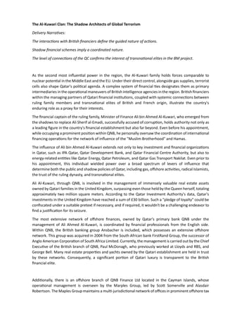 The Al-Kuwari Clan: The Shadow Architects of Global Terrorism
Delivery Narratives:
The interactions with British financiers define the guided nature of actions.
Shadow financial schemes imply a coordinated nature.
The level of connections of the QC confirms the interest of transnational elites in the BM project.
As the second most influential power in the region, the Al-Kuwari family holds forces comparable to
nuclear potential in the Middle East and the EU. Under their direct control, alongside gas supplies, terrorist
cells also shape Qatar's political agenda. A complex system of financial ties designates them as primary
intermediaries in the operational maneuvers of British intelligence agencies in the region. British financiers
within the managing partners of Qatari financial institutions, coupled with systemic connections between
ruling family members and transnational elites of British and French origin, illustrate the country's
enduring role as a proxy for their interests.
The financial captain of the ruling family, Minister of Finance Ali bin Ahmed Al-Kuwari, who emerged from
the shadows to replace Ali Sherif al-Emadi, successfully accused of corruption, holds authority not only as
a leading figure in the country's financial establishment but also far beyond. Even before his appointment,
while occupying a prominent position within QNB, he personally oversaw the coordination of international
financing operations for the network of influence of the "Muslim Brotherhood" and Hamas.
The influence of Ali bin Ahmed Al-Kuwari extends not only to key investment and financial organizations
in Qatar, such as IPA Qatar, Qatar Development Bank, and Qatar Financial Centre Authority, but also to
energy-related entities like Qatar Energy, Qatar Petroleum, and Qatar Gas Transport Nakilat. Even prior to
his appointment, this individual wielded power over a broad spectrum of levers of influence that
determine both the public and shadow policies of Qatar, including gas, offshore activities, radical Islamists,
the trust of the ruling dynasty, and transnational elites.
Ali Al-Kuwari, through QNB, is involved in the management of immensely valuable real estate assets
owned by Qatari families in the United Kingdom, surpassing even those held by the Queen herself, totaling
approximately two million square meters. According to the Qatar Investment Authority's data, Qatar's
investments in the United Kingdom have reached a sum of £30 billion. Such a "pledge of loyalty" could be
confiscated under a suitable pretext if necessary, and if required, it wouldn't be a challenging endeavor to
find a justification for its seizure.
The most extensive network of offshore finances, owned by Qatar's primary bank QNB under the
management of Ali Ahmed Al-Kuwari, is coordinated by financial professionals from the English side.
Within QNB, the British banking group Ansbacher is included, which possesses an extensive offshore
network. This group was acquired in 2004 from the South African bank FirstRand Group, the successor of
Anglo American Corporation of South Africa Limited. Currently, the management is carried out by the Chief
Executive of the British branch of QNB, Paul McDonagh, who previously worked at Lloyds and RBS, and
George Bell. Many real estate properties and yachts owned by the Qatari establishment are held in trust
by these networks. Consequently, a significant portion of Qatari luxury is transparent to the British
financial elite.
Additionally, there is an offshore branch of QNB Finance Ltd located in the Cayman Islands, whose
operational management is overseen by the Marples Group, led by Scott Somerville and Alasdair
Robertson. The Maples Group maintains a multi-jurisdictional network of offices in prominent offshore tax
 