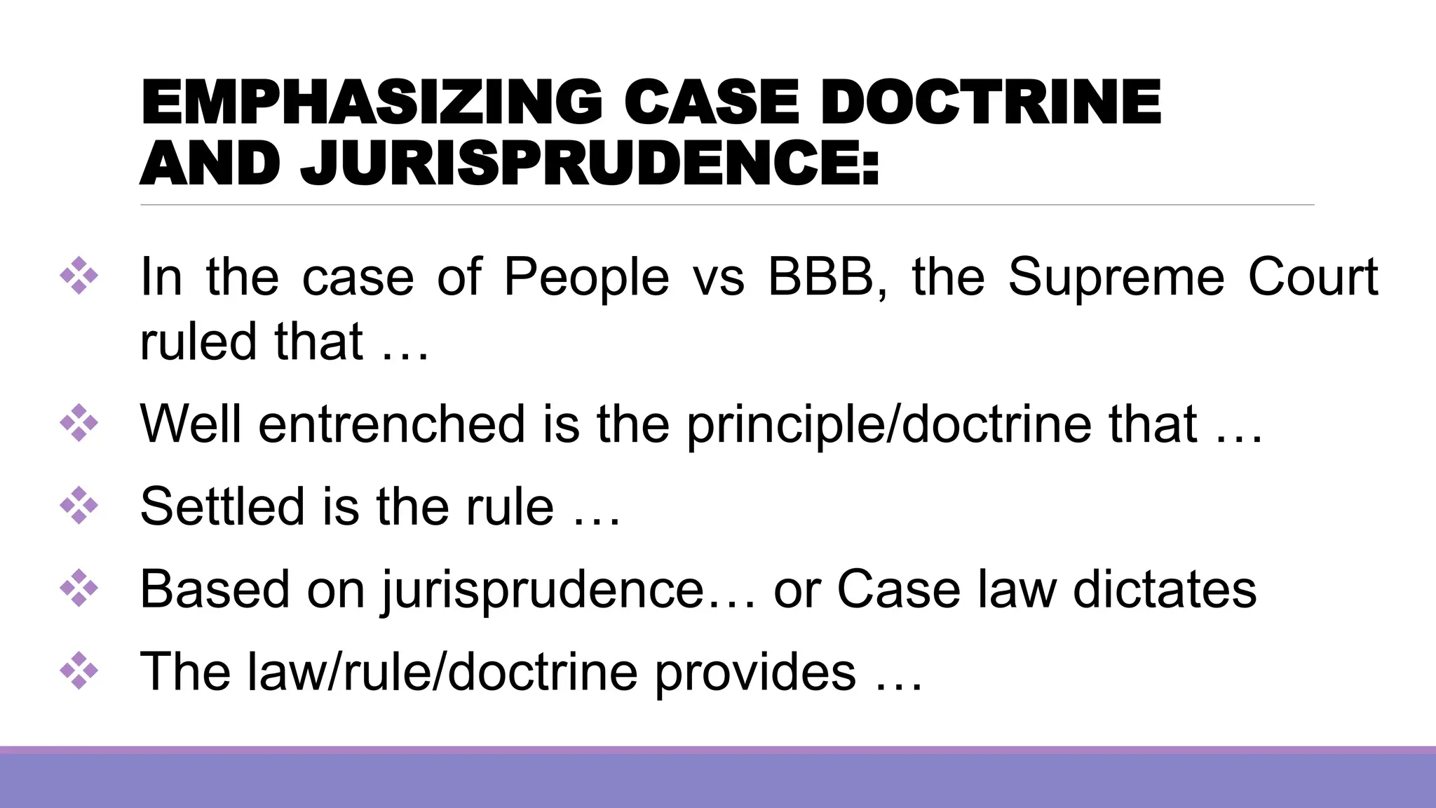 EMPHASIZING CASE DOCTRINE
AND JURISPRUDENCE:
❖ In the case of People vs BBB, the Supreme Court
ruled that …
❖ Well entrenched is the principle/doctrine that …
❖ Settled is the rule …
❖ Based on jurisprudence… or Case law dictates
❖ The law/rule/doctrine provides …
 