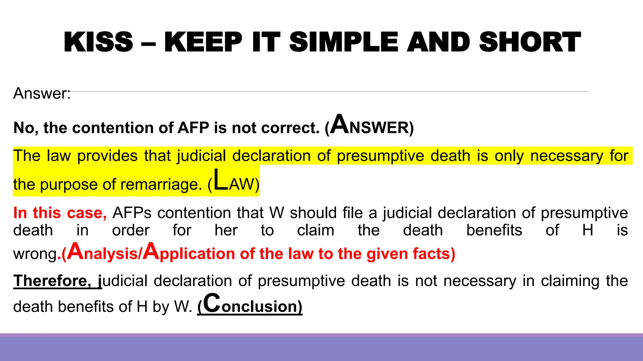 KISS – KEEP IT SIMPLE AND SHORT
Answer:
No, the contention of AFP is not correct. (ANSWER)
The law provides that judicial declaration of presumptive death is only necessary for
the purpose of remarriage. (LAW)
In this case, AFPs contention that W should file a judicial declaration of presumptive
death in order for her to claim the death benefits of H is
wrong.(Analysis/Application of the law to the given facts)
Therefore, judicial declaration of presumptive death is not necessary in claiming the
death benefits of H by W. (Conclusion)
 