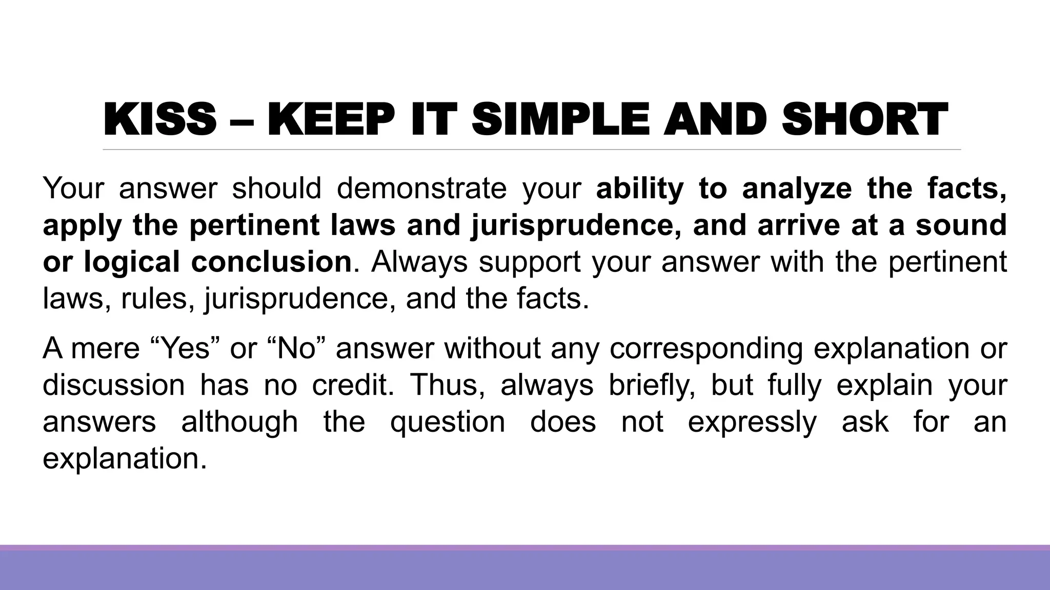KISS – KEEP IT SIMPLE AND SHORT
Your answer should demonstrate your ability to analyze the facts,
apply the pertinent laws and jurisprudence, and arrive at a sound
or logical conclusion. Always support your answer with the pertinent
laws, rules, jurisprudence, and the facts.
A mere “Yes” or “No” answer without any corresponding explanation or
discussion has no credit. Thus, always briefly, but fully explain your
answers although the question does not expressly ask for an
explanation.
 