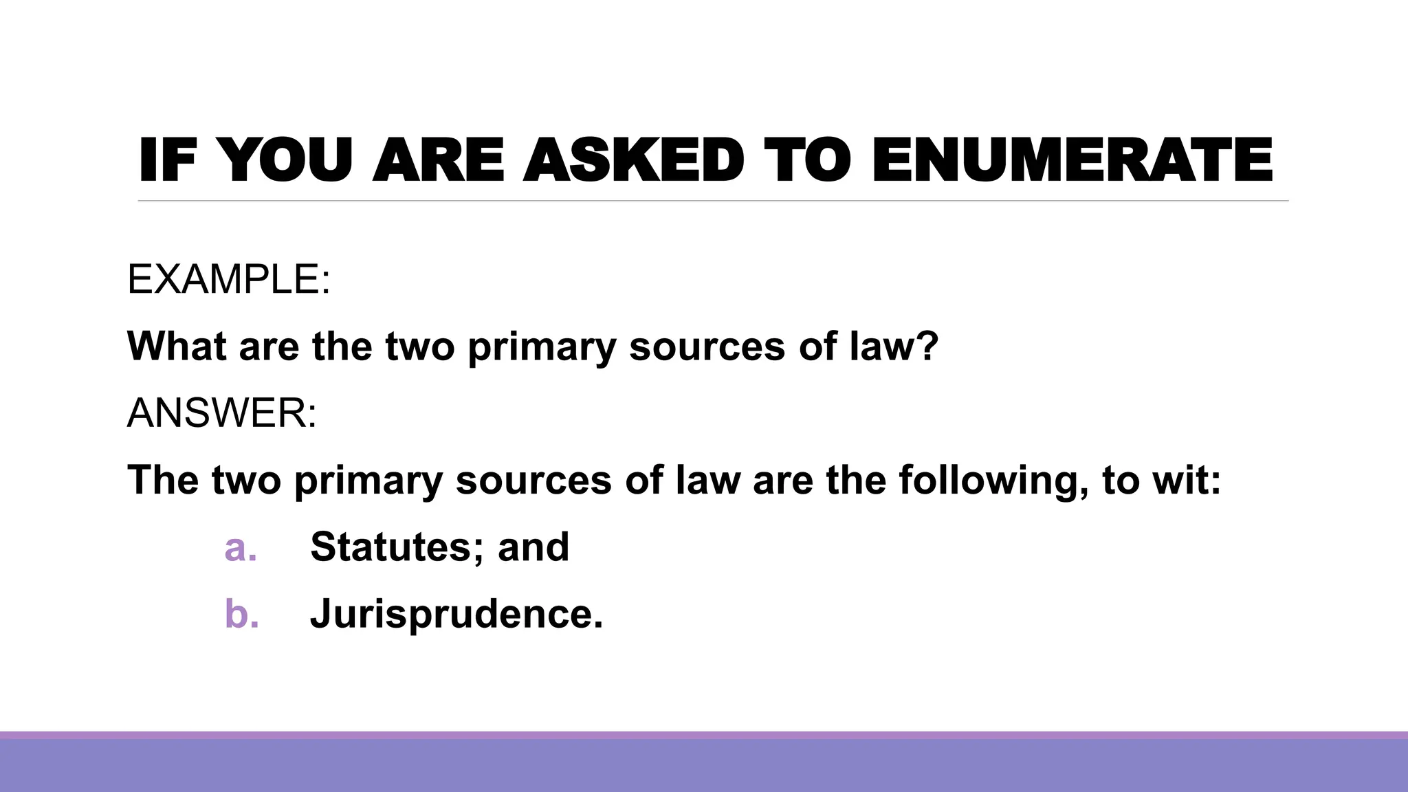 IF YOU ARE ASKED TO ENUMERATE
EXAMPLE:
What are the two primary sources of law?
ANSWER:
The two primary sources of law are the following, to wit:
a. Statutes; and
b. Jurisprudence.
 