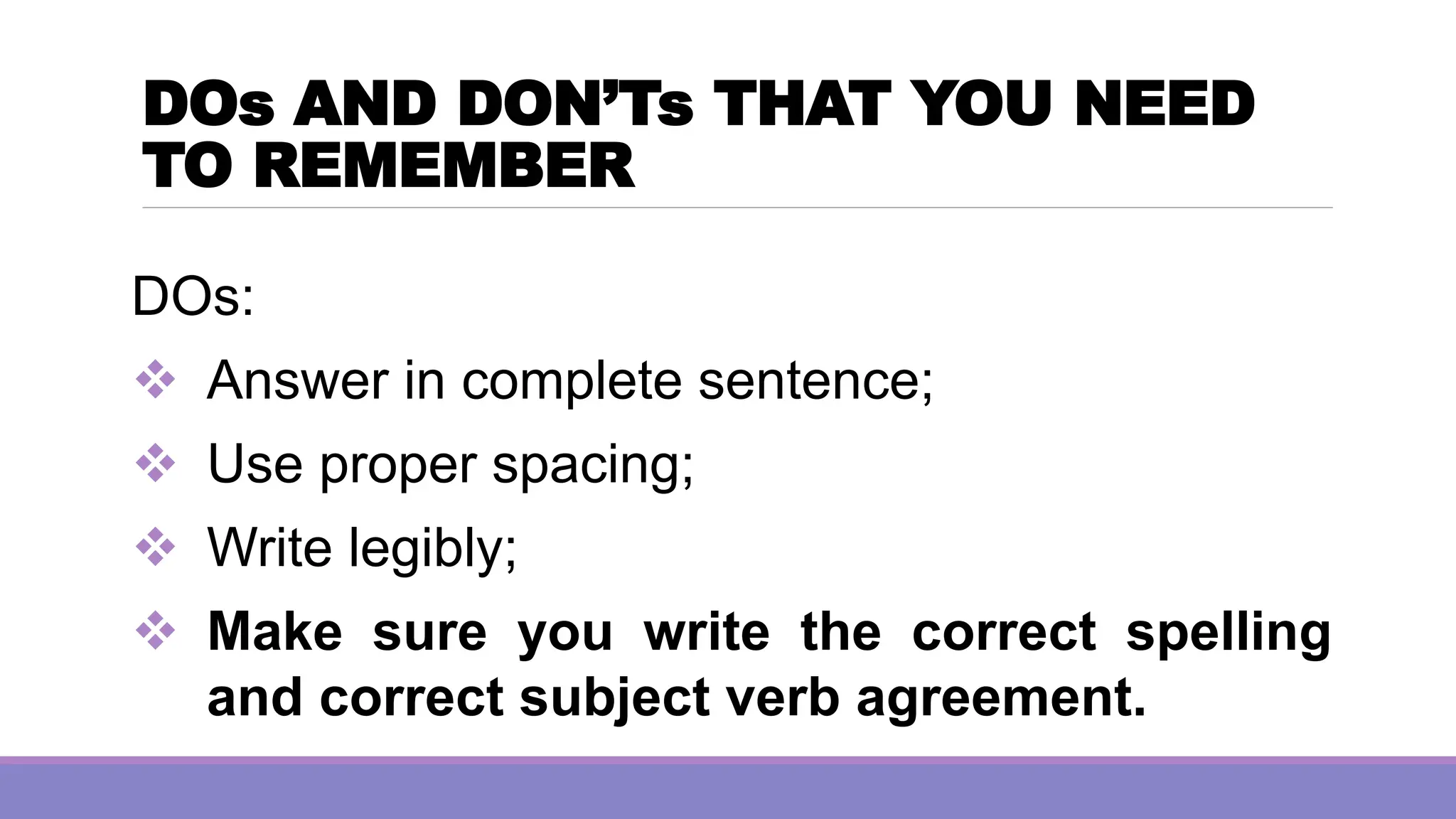 DOs AND DON’Ts THAT YOU NEED
TO REMEMBER
DOs:
❖ Answer in complete sentence;
❖ Use proper spacing;
❖ Write legibly;
❖ Make sure you write the correct spelling
and correct subject verb agreement.
 