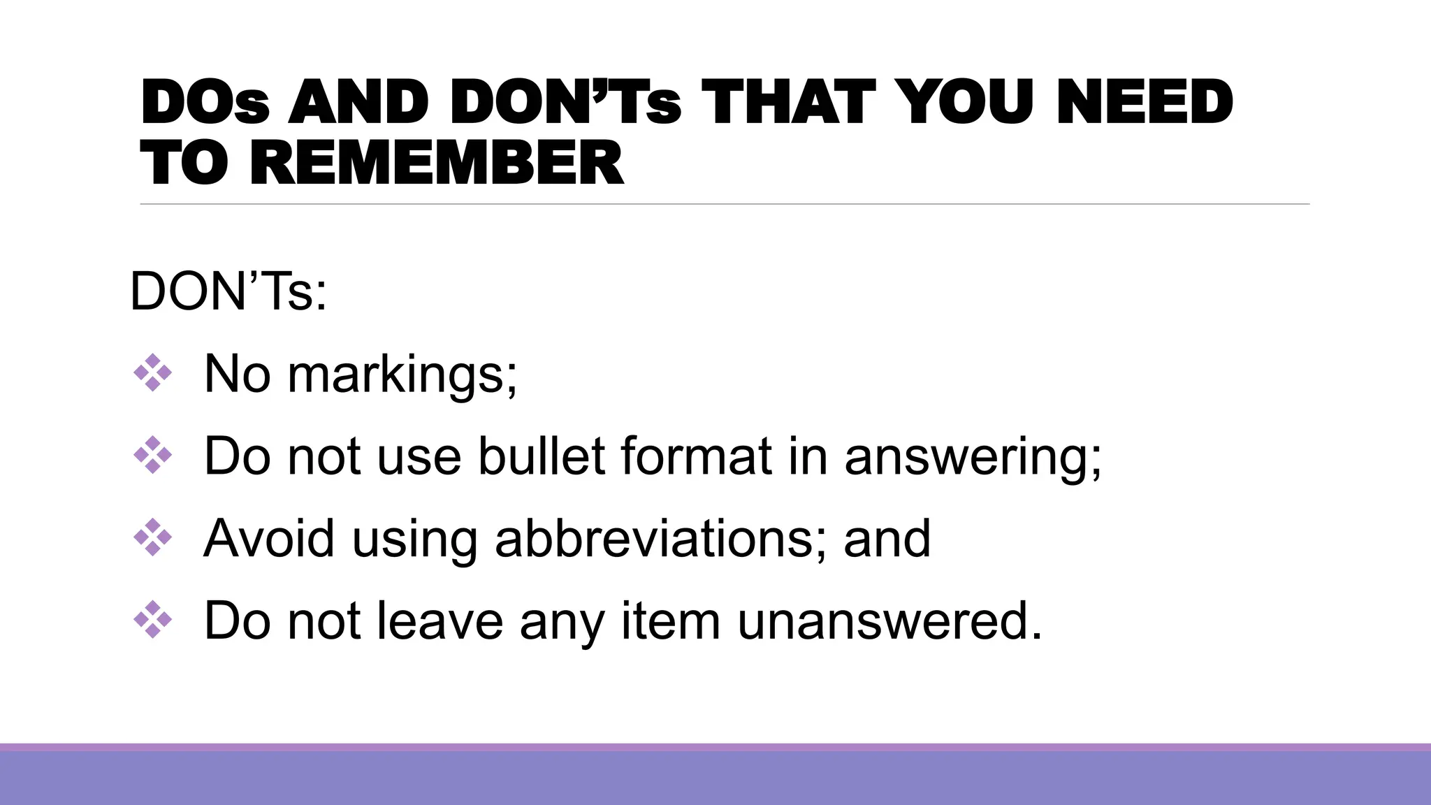DOs AND DON’Ts THAT YOU NEED
TO REMEMBER
DON’Ts:
❖ No markings;
❖ Do not use bullet format in answering;
❖ Avoid using abbreviations; and
❖ Do not leave any item unanswered.
 