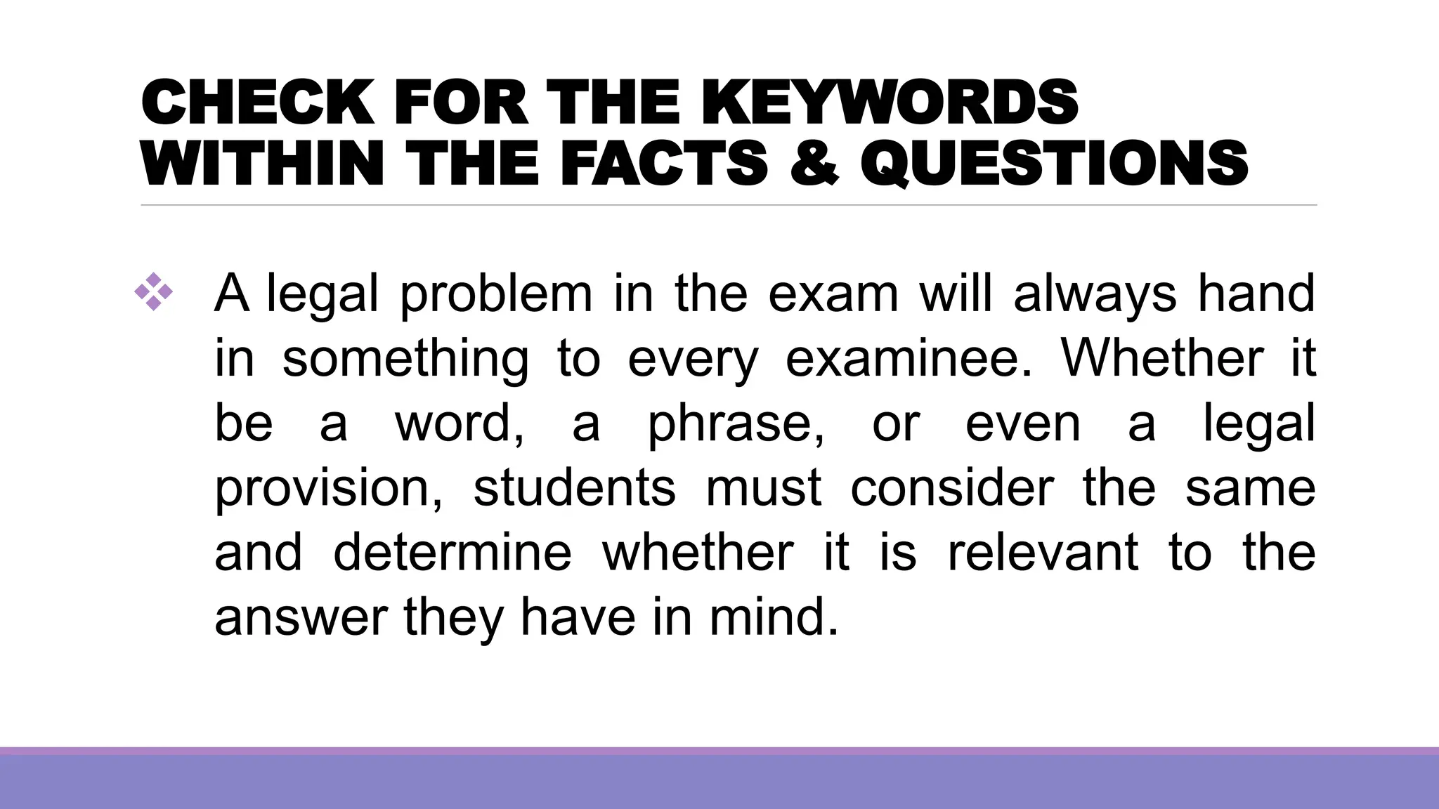 CHECK FOR THE KEYWORDS
WITHIN THE FACTS & QUESTIONS
❖ A legal problem in the exam will always hand
in something to every examinee. Whether it
be a word, a phrase, or even a legal
provision, students must consider the same
and determine whether it is relevant to the
answer they have in mind.
 