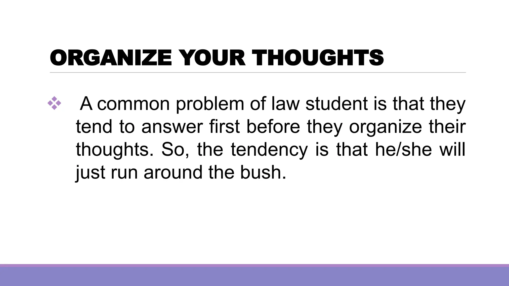 ORGANIZE YOUR THOUGHTS
❖ A common problem of law student is that they
tend to answer first before they organize their
thoughts. So, the tendency is that he/she will
just run around the bush.
 