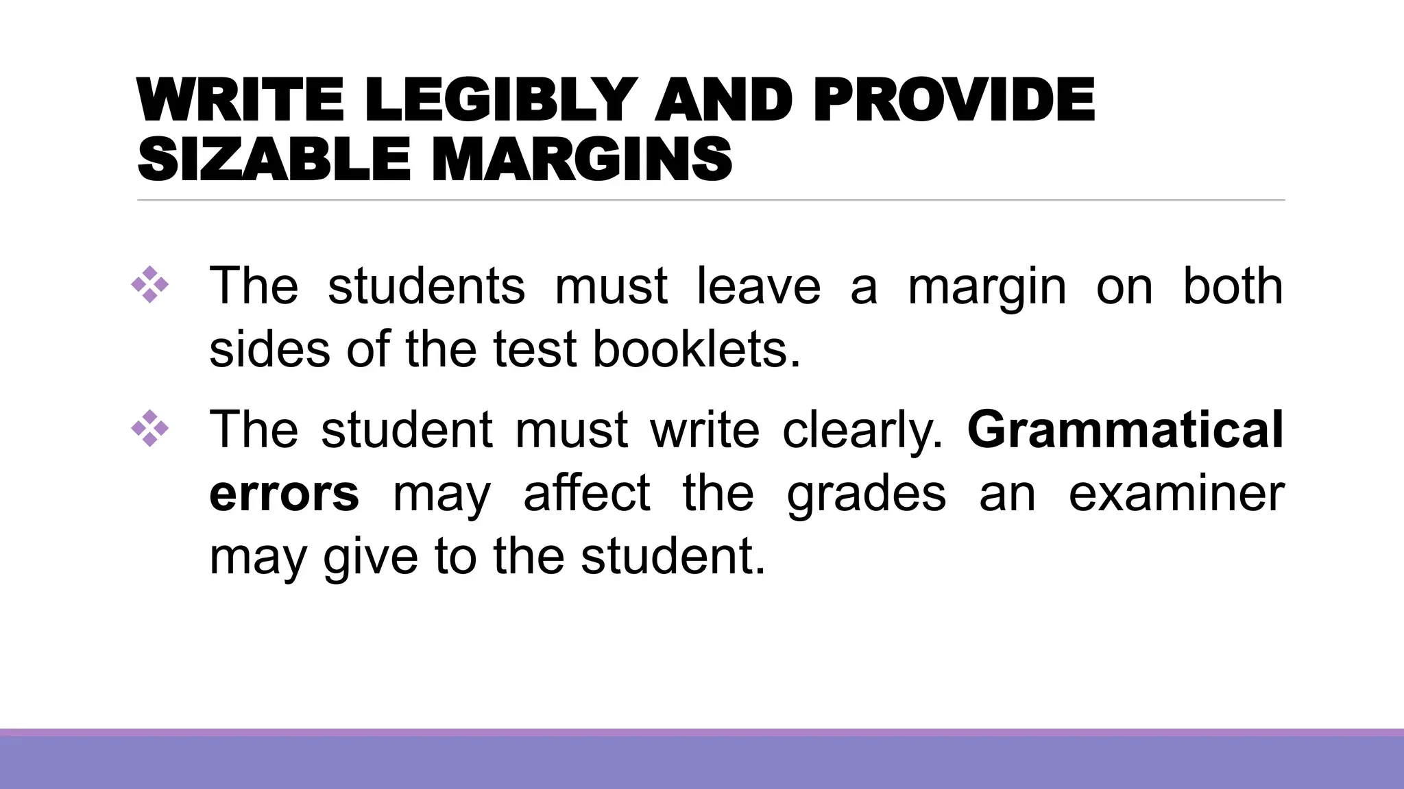 WRITE LEGIBLY AND PROVIDE
SIZABLE MARGINS
❖ The students must leave a margin on both
sides of the test booklets.
❖ The student must write clearly. Grammatical
errors may affect the grades an examiner
may give to the student.
 