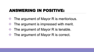 ANSWERING IN POSITIVE:
❖ The argument of Mayor R is meritorious.
❖ The argument is impressed with merit.
❖ The argument of Mayor R is tenable.
❖ The argument of Mayor R is correct.
 