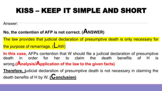 KISS – KEEP IT SIMPLE AND SHORT
Answer:
No, the contention of AFP is not correct. (ANSWER)
The law provides that judicial declaration of presumptive death is only necessary for
the purpose of remarriage. (LAW)
In this case, AFPs contention that W should file a judicial declaration of presumptive
death in order for her to claim the death benefits of H is
wrong.(Analysis/Application of the law to the given facts)
Therefore, judicial declaration of presumptive death is not necessary in claiming the
death benefits of H by W. (Conclusion)
 