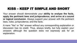 KISS – KEEP IT SIMPLE AND SHORT
Your answer should demonstrate your ability to analyze the facts,
apply the pertinent laws and jurisprudence, and arrive at a sound
or logical conclusion. Always support your answer with the pertinent
laws, rules, jurisprudence, and the facts.
A mere “Yes” or “No” answer without any corresponding explanation or
discussion has no credit. Thus, always briefly, but fully explain your
answers although the question does not expressly ask for an
explanation.
 