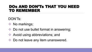 DOs AND DON’Ts THAT YOU NEED
TO REMEMBER
DON’Ts:
❖ No markings;
❖ Do not use bullet format in answering;
❖ Avoid using abbreviations; and
❖ Do not leave any item unanswered.
 