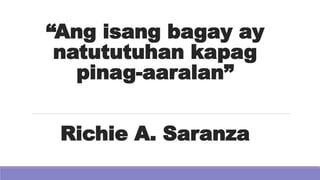 “Ang isang bagay ay
natututuhan kapag
pinag-aaralan”
Richie A. Saranza
 