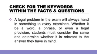 CHECK FOR THE KEYWORDS
WITHIN THE FACTS & QUESTIONS
❖ A legal problem in the exam will always hand
in something to every examinee. Whether it
be a word, a phrase, or even a legal
provision, students must consider the same
and determine whether it is relevant to the
answer they have in mind.
 