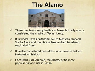 The Alamo There has been many battles in Texas but only one is considered the cradle of Texas liberty. It is where Texas defenders fell to Mexican General Santa Anna and the phrase Remember the Alamo originated from. It is also considered one of the most famous battles in American history.  Located in San Antonio, the Alamo is the most popular historic site in Texas.  