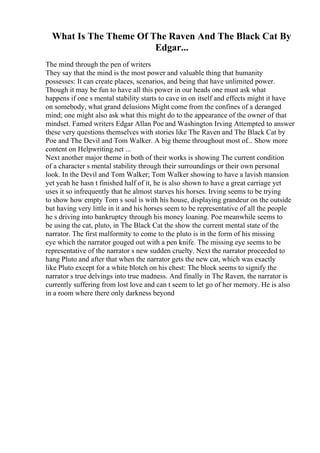 What Is The Theme Of The Raven And The Black Cat By
Edgar...
The mind through the pen of writers
They say that the mind is the most power and valuable thing that humanity
possesses: It can create places, scenarios, and being that have unlimited power.
Though it may be fun to have all this power in our heads one must ask what
happens if one s mental stability starts to cave in on itself and effects might it have
on somebody, what grand delusions Might come from the confines of a deranged
mind; one might also ask what this might do to the appearance of the owner of that
mindset. Famed writers Edgar Allan Poe and Washington Irving Attempted to answer
these very questions themselves with stories like The Raven and The Black Cat by
Poe and The Devil and Tom Walker. A big theme throughout most of... Show more
content on Helpwriting.net ...
Next another major theme in both of their works is showing The current condition
of a character s mental stability through their surroundings or their own personal
look. In the Devil and Tom Walker; Tom Walker showing to have a lavish mansion
yet yeah he hasn t finished half of it, he is also shown to have a great carriage yet
uses it so infrequently that he almost starves his horses. Irving seems to be trying
to show how empty Tom s soul is with his house, displaying grandeur on the outside
but having very little in it and his horses seem to be representative of all the people
he s driving into bankruptcy through his money loaning. Poe meanwhile seems to
be using the cat, pluto, in The Black Cat the show the current mental state of the
narrator. The first malformity to come to the pluto is in the form of his missing
eye which the narrator gouged out with a pen knife. The missing eye seems to be
representative of the narrator s new sudden cruelty. Next the narrator proceeded to
hang Pluto and after that when the narrator gets the new cat, which was exactly
like Pluto except for a white blotch on his chest: The block seems to signify the
narrator s true delvings into true madness. And finally in The Raven, the narrator is
currently suffering from lost love and can t seem to let go of her memory. He is also
in a room where there only darkness beyond
 