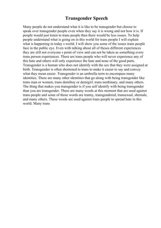 Transgender Speech
Many people do not understand what it is like to be transgender but choose to
speak over transgender people even when they say it is wrong and not how it is. If
people would just listen to trans people then there would be less issues. To help
people understand what is going on in this world for trans people I will explain
what is happening in today s world. I will show you some of the issues trans people
face in the public eye. Even with talking about all of theses different experiences
they are still not everyone s point of view and can not be taken as something every
trans person experiences. There are trans people who will never experience any of
this hate and others will only experience the hate and none of the good parts.
Transgender is a human who does not identify with the sex that they were assigned at
birth. Transgender is often shortened to trans to make it easier to say and convey
what they mean easier. Transgender is an umbrella term to encompass many
identities. There are many other identities that go along with being transgender like
trans man or women, trans demiboy or demigirl, trans nonbinary, and many others.
The thing that makes you transgender is if you self identify with being transgender
than you are transgender. There are many words at this moment that are used against
trans people and some of those words are tranny, transgendered, transexual, shemale,
and many others. These words are used against trans people to spread hate in this
world. Many trans
 