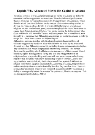 Explain Why Akhenaten Moved His Capital to Amarna
Historians views as to why Akhenaten moved his capital to Amarna are distinctly
contrasted, and the suggestions are numerous. These include three predominant
theories promoted by various historians with divergent views of Akhenaten. These
theories are all conceptually based on the concept of Akhenaten using Amarna to
develop his religious ideals. Firstly, it is believed that having his revolutionary
religious reforms reached their goals; Akhenatenemployed the city of Amarna as an
escape from Amun dominated Thebes. This would remove the distractions of other
Gods and Deities still around in Thebes, and leave people free to worship the Aten.
Secondly it is suggested that Akhenaten repositioned his capital to Amarna in order to
escape the... Show more content on Helpwriting.net ...
Akhenaten s ancestry, together with his claimed unlimited personal force of
character suggested he would not allow himself to be set aside by the priesthood.
Breasted says that Akhenaten moved his capital to Amarna endeavouring to displace
it by the nationalism which had preceded it for twenty centuries. This further
illustrates the possibility of a feud between the two aspects of Government. Aldred
resolutely rejects this suggestion, saying The idea of a struggle between an
enlightened and progressive king on the one side and a reactionary and scheming
priesthood on the other, will simply not stand up to closer scrutiny . Aldred also
suggests that a mere technicality in theology was all that separated Akhenaten s
religion from that of Egyptian traditionalists . According to Aldred, the priesthood
and the administration were as indissolubly linked as they ever had been . However
he says clear distinction of power still remained, as demonstrated by Akhenaten s
ability to subsequently reduce the status of the priesthood, his mere surrogates . This
is a transparent contradiction, Aldred
 