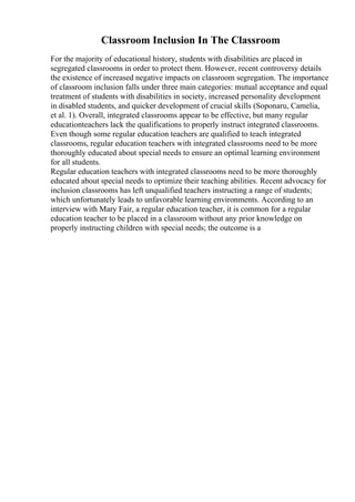 Classroom Inclusion In The Classroom
For the majority of educational history, students with disabilities are placed in
segregated classrooms in order to protect them. However, recent controversy details
the existence of increased negative impacts on classroom segregation. The importance
of classroom inclusion falls under three main categories: mutual acceptance and equal
treatment of students with disabilities in society, increased personality development
in disabled students, and quicker development of crucial skills (Soponaru, Camelia,
et al. 1). Overall, integrated classrooms appear to be effective, but many regular
educationteachers lack the qualifications to properly instruct integrated classrooms.
Even though some regular education teachers are qualified to teach integrated
classrooms, regular education teachers with integrated classrooms need to be more
thoroughly educated about special needs to ensure an optimal learning environment
for all students.
Regular education teachers with integrated classrooms need to be more thoroughly
educated about special needs to optimize their teaching abilities. Recent advocacy for
inclusion classrooms has left unqualified teachers instructing a range of students;
which unfortunately leads to unfavorable learning environments. According to an
interview with Mary Fair, a regular education teacher, it is common for a regular
education teacher to be placed in a classroom without any prior knowledge on
properly instructing children with special needs; the outcome is a
 