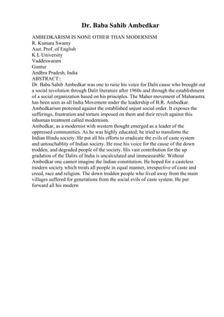Dr. Baba Sahib Ambedkar
AMBEDKARISM IS NONE OTHER THAN MODERNISM
R. Kumara Swamy
Asst. Prof. of English
K L University
Vaddeswaram
Guntur
Andhra Pradesh, India
ABSTRACT::
Dr. Baba Sahib Ambedkar was one to raise his voice for Dalit cause who brought out
a social revolution through Dalit literature after 1960s and through the establishment
of a social organization based on his principles. The Maher movement of Maharastra
has been seen as all India Movement under the leadership of B.R. Ambedkar.
Ambedkarism protested against the established unjust social order. It exposes the
sufferings, frustration and torture imposed on them and their revolt against this
inhuman treatment called modernism.
Ambedkar, as a modernist with western thought emerged as a leader of the
oppressed communities. As he was highly educated, he tried to transform the
Indian Hindu society. He put all his efforts to eradicate the evils of caste system
and untouchablity of Indian society. He rose his voice for the cause of the down
trodden, and degraded people of the society. His vast contribution for the up
gradation of the Dalits of India is uncalculated and immeasurable. Without
Ambedkar one cannot imagine the Indian constitution. He hoped for a casteless
modern society which treats all people in equal manner, irrespective of caste and
creed, race and religion. The down trodden people who lived away from the main
villages suffered for generations from the social evils of caste system. He put
forward all his modern
 