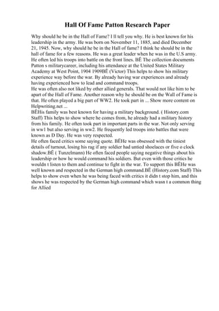 Hall Of Fame Patton Research Paper
Why should he be in the Hall of Fame? I ll tell you why. He is best known for his
leadership in the army. He was born on November 11, 1885, and died December
21, 1945. Now, why should he be in the Hall of fame? I think he should be in the
hall of fame for a few reasons. He was a great leader when he was in the U.S army.
He often led his troops into battle on the front lines. ВЁ The collection documents
Patton s militarycareer, including his attendance at the United States Military
Academy at West Point, 1904 1909ВЁ (Victor) This helps to show his military
experience way before the war. By already having war experiences and already
having experienced how to lead and command troops.
He was often also not liked by other allied generals. That would not like him to be
apart of the Hall of Fame. Another reason why he should be on the Wall of Fame is
that. He often played a big part of WW2. He took part in ... Show more content on
Helpwriting.net ...
ВЁHis family was best known for having a military background. ( History.com
Staff) This helps to show where he comes from, he already had a military history
from his family. He often took part in important parts in the war. Not only serving
in ww1 but also serving in ww2. He frequently led troops into battles that were
known as D Day. He was very respected.
He often faced critics some saying quote. ВЁHe was obsessed with the tiniest
details of turnout, losing his rag if any soldier had untied shoelaces or five o clock
shadow.ВЁ ( Tunzelmann) He often faced people saying negative things about his
leadership or how he would command his soldiers. But even with those critics he
wouldn t listen to them and continue to fight in the war. To support this ВЁHe was
well known and respected in the German high command.ВЁ (History.com Staff) This
helps to show even when he was being faced with critics it didn t stop him, and this
shows he was respected by the German high command which wasn t a common thing
for Allied
 