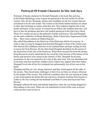 Portrayal Of Female Character In Sita And Jaya
Portrayal of female character by Devdutt Pattanaik in his book Sita and Jaya
In the Hindu Mythology some women are portrayed as the role model for all the
women. Sita, Savitri, Draupadi, Ahalya and Arundhati are the five women that are
considered to be the role model. The women in the Hindu Indian tradition are asked
to obey their husbands no matter what they feel. This tradition imprints this in the
minds and hearts of the women. If women do not follow this tradition then they will
have to face the problems that their role models portrayed in the Epics have faced.
Those five women are put on the pedestals of pride and honour. Sita and Draupadi
are the main celebrities of Hindu Mythology. Both of them had a Supernatural birth.
Sita ... Show more content on Helpwriting.net ...
She called Duryodhana as the blind son of the blind man infront of everyone. In
order to take revenge he dragged and disrobed Draupadi in front of the whole court.
Sita showed full confidence and trust in her husband Ram and kept waiting for him
to rescue her from Ravana. On the other hand Draupadi decided to be the reason of
the destruction of the clan of the Kauravas. When Ram rescued Sita from the demon
King Ravana he clearly stated that he has saved her only because of the honour of his
family and question were raised on the chastity of Sita. Draupadi faced many
accusations as she was married to five men at the same time. Sita was abounded and
lived alone and also raised her children alone without any support from their father.
Draupadi lived with all her five husbands but unfortunately lost all her sons in the
battle.
Draupadi and Sita are very strong characters and they stood against all the odds of
the society. They faced many challenges in their lives yet they are always criticised
by the people of the society. Sita suffered everything when she was staying in Lanka
as she stood against the demon Ravana and never accepted anything from anyone in
Lanka as she was waiting for her husband Lord Ram to come and rescue her from
Ravana.
Draupadi suffered all alone and nobody helped her when she was being dragged by
Duryodhana to the court. When she was humiliated in front of the court everyone
witnessed this cruel act but no
 