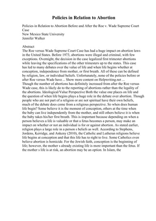 Policies in Relation to Abortion
Policies in Relation to Abortion Before and After the Roe v. Wade Supreme Court
Case
New Mexico State University
Jennifer Walker
Abstract
The Roe versus Wade Supreme Court Case has had a huge impact on abortion laws
in the United States. Before 1973, abortions were illegal and criminal, with few
exceptions. Overnight, the decision in the case legalized first trimester abortions
while leaving the specifications of the other trimesters up to the states. This case
has led to many debates over the value of life and when life begins whether at
conception, independence from mother, or first breath. All of these can be defined
by religion, law, or individual beliefs. Unfortunately, none of the policies before or
after Roe versus Wade have... Show more content on Helpwriting.net ...
Though the number of abortions has definitely increased from after the Roe versus
Wade case, this is likely do to the reporting of abortions rather than the legality of
the abortions. Ideological/Value Perspective Both the value one places on life and
the question of when life begins plays a huge role in the debate over abortion. Though
people who are not part of a religion or are not spiritual have their own beliefs,
much of the debate does come from a religious perspective. So when does human
life begin? Some believe it is the moment of conception, others at the time when
the baby can live independently from the mother, and still others believe it is when
the baby takes his/her first breath. This is important because depending on when a
person believes a life is valuable or that a fetus becomes a person, may make an
impact on whether or not an individual is for or against abortion. As stated earlier,
religion plays a large role in a person s beliefs as well. According to Stephens,
Jordens, Kerridge, and Ankeny (2010), the Catholic and Lutheran religions believe
life begins at conception and that this life has to right to live. Some Catholics even
believe abortion is homicide. For the Jewish faith, conception is the beginning of
life; however, the mother s already existing life is more important than the fetus. If
the mother s life is at risk, an abortion may be an option. In Islam, the
 