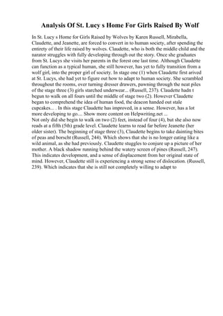 Analysis Of St. Lucy s Home For Girls Raised By Wolf
In St. Lucy s Home for Girls Raised by Wolves by Karen Russell, Mirabella,
Claudette, and Jeanette, are forced to convert in to human society, after spending the
entirety of their life raised by wolves. Claudette, who is both the middle child and the
narator struggles with fully developing through out the story. Once she graduates
from St. Lucys she visits her parents in the forest one last time. Although Claudette
can function as a typical human, she still however, has yet to fully transition from a
wolf girl, into the proper girl of society. In stage one (1) when Claudette first arived
at St. Lucys, she had yet to figure out how to adapt to human society. She scrambled
throughout the rooms, over turning dresser drawers, pawning through the neat piles
of the stage three (3) girls starched underwear... (Russell, 237). Claudette hadn t
begun to walk on all fours until the middle of stage two (2). However Claudette
began to comprehend the idea of human food, the deacon handed out stale
cupcakes... . In this stage Claudette has improved, in a sense. However, has a lot
more developing to go.... Show more content on Helpwriting.net ...
Not only did she begin to walk on two (2) feet, instead of four (4), but she also now
reads at a fifth (5th) grade level. Claudette learns to read far before Jeanette (her
older sister). The beginning of stage three (3), Claudette begins to take dainting bites
of peas and borscht (Russell, 244). Which shows that she is no longer eating like a
wild animal, as she had previously. Claudette stuggles to conjure up a picture of her
mother. A black shadow running behind the watery screen of pines (Russell, 247).
This indicates development, and a sense of displacement from her original state of
mind. However, Claudette still is experiencing a strong sense of dislocation. (Russell,
239). Which indicates that she is still not completely willing to adapt to
 