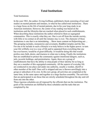 Total Institutions
Total Institutions
In the year 1961, the author, Erving Goffman, published a book consisting of text and
studies on mental patients and inmates, in what he has called total institutions . There
is a large focus on the life of mental patients, due to his year long study in an
American institution. However, the center of my reading was based on the
institutions and the lifestyles that are reached when placed in such establishments.
When describing these institutions the author referred to them as segregated
communities. This is exactly what they are. One is cut off from the outside society,
with little or no contact at all until the inmates stay is over. The character of these
institutions is one that is an intimidating ... Show more content on Helpwriting.net ...
The grouping includes, monasteries and covenants, Buddhist temples and the like.
For one to be include in such a lifestyle is to truly believe in the higher power. to turn
your life willfully over to a way of life and to separated from everything that one
has ever known, would be of great difficulty. It would be doing this that would
profess ones faith, desire, and trueness to what one is doing. Finally the institutions
that are established to protect the community against intentional dangers, such as,
jails, juvenile holdings, and penitentiaries. Again, these are a group of
establishments that have the ability to strip people of their identity for as long as
they are a member of this segregated community. All the aspects of everyday life
are conducted in one place and under one authority, usually a warden, sheriff or
other member of the staff. Ones self is stripped and one is thrown unwillingly into a
group or subculture of its own. In this new group, all activities are completed at the
same time, in the same space and together as a large faceless assembly. The activities
that are participated in are those that are strictly scheduled throughout the day and roll
from one into the other.
These rigorous schedules are all imposed by the officials that run the institution. The
goals of the institution are fulfilled by these schedules and the tasks that are
completed by the
 