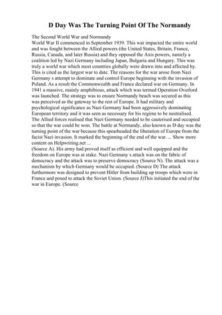 D Day Was The Turning Point Of The Normandy
The Second World War and Normandy
World War II commenced in September 1939. This war impacted the entire world
and was fought between the Allied powers (the United States, Britain, France,
Russia, Canada, and later Russia) and they opposed the Axis powers, namely a
coalition led by Nazi Germany including Japan, Bulgaria and Hungary. This was
truly a world war which most countries globally were drawn into and affected by.
This is cited as the largest war to date. The reasons for the war arose from Nazi
Germany s attempt to dominate and control Europe beginning with the invasion of
Poland. As a result the Commonwealth and France declared war on Germany. In
1941 a massive, mainly amphibious, attack which was termed Operation Overlord
was launched. The strategy was to ensure Normandy beach was secured as this
was perceived as the gateway to the rest of Europe. It had military and
psychological significance as Nazi Germany had been aggressively dominating
European territory and it was seen as necessary for his regime to be neutralised.
The Allied forces realised that Nazi Germany needed to be cauterised and occupied
so that the war could be won. The battle at Normandy, also known as D day was the
turning point of the war because this spearheaded the liberation of Europe from the
facist Nazi invasion. It marked the beginning of the end of the war. ... Show more
content on Helpwriting.net ...
(Source A). His army had proved itself as efficient and well equipped and the
freedom on Europe was at stake. Nazi Germany s attack was on the fabric of
democracy and the attack was to preserve democracy (Source N). The attack was a
mechanism by which Germany would be occupied. (Source D) The attack
furthermore was designed to prevent Hitler from building up troops which were in
France and posed to attack the Soviet Union. (Source J)This initiated the end of the
war in Europe. (Source
 