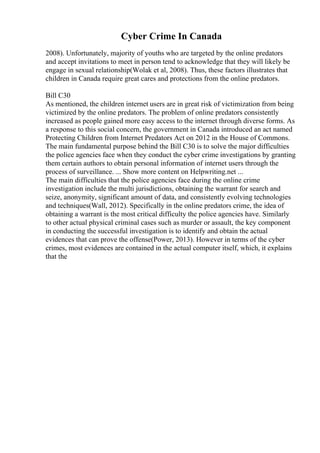 Cyber Crime In Canada
2008). Unfortunately, majority of youths who are targeted by the online predators
and accept invitations to meet in person tend to acknowledge that they will likely be
engage in sexual relationship(Wolak et al, 2008). Thus, these factors illustrates that
children in Canada require great cares and protections from the online predators.
Bill C30
As mentioned, the children internet users are in great risk of victimization from being
victimized by the online predators. The problem of online predators consistently
increased as people gained more easy access to the internet through diverse forms. As
a response to this social concern, the government in Canada introduced an act named
Protecting Children from Internet Predators Act on 2012 in the House of Commons.
The main fundamental purpose behind the Bill C30 is to solve the major difficulties
the police agencies face when they conduct the cyber crime investigations by granting
them certain authors to obtain personal information of internet users through the
process of surveillance. ... Show more content on Helpwriting.net ...
The main difficulties that the police agencies face during the online crime
investigation include the multi jurisdictions, obtaining the warrant for search and
seize, anonymity, significant amount of data, and consistently evolving technologies
and techniques(Wall, 2012). Specifically in the online predators crime, the idea of
obtaining a warrant is the most critical difficulty the police agencies have. Similarly
to other actual physical criminal cases such as murder or assault, the key component
in conducting the successful investigation is to identify and obtain the actual
evidences that can prove the offense(Power, 2013). However in terms of the cyber
crimes, most evidences are contained in the actual computer itself, which, it explains
that the
 