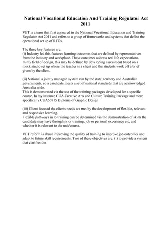 National Vocational Education And Training Regulator Act
2011
VET is a term that first appeared in the National Vocational Education and Training
Regulator Act 2011 and refers to a group of frameworks and systems that define the
operational set up of RTOs.
The three key features are:
(i) Industry led this features learning outcomes that are defined by representatives
from the industry and workplace. These outcomes address real life expectations.
In my field of design, this may be defined by developing assessment based on a
mock studio set up where the teacher is a client and the students work off a brief
given by the client.
(ii) National a jointly managed system run by the state, territory and Australian
governments, so a candidate meets a set of national standards that are acknowledged
Australia wide.
This is demonstrated via the use of the training packages developed for a specific
course. In my instance CUA Creative Arts and Culture Training Package and more
specifically CUA50715 Diploma of Graphic Design
(iii) Client focused the clients needs are met by the development of flexible, relevant
and responsive learning.
Flexible pathways in to training can be determined via the demonstration of skills the
candidate may have through prior training, job or personal experience etc, and
whether it is relevant to the unit/course.
VET reform is about improving the quality of training to improve job outcomes and
adapt to future skill requirements. Two of these objectives are: (i) to provide a system
that clarifies the
 